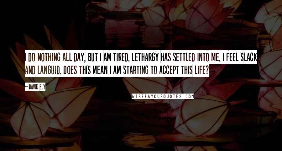 David Ely Quotes: I do nothing all day, but I am tired. Lethargy has settled into me. I feel slack and languid. Does this mean I am starting to accept this life?