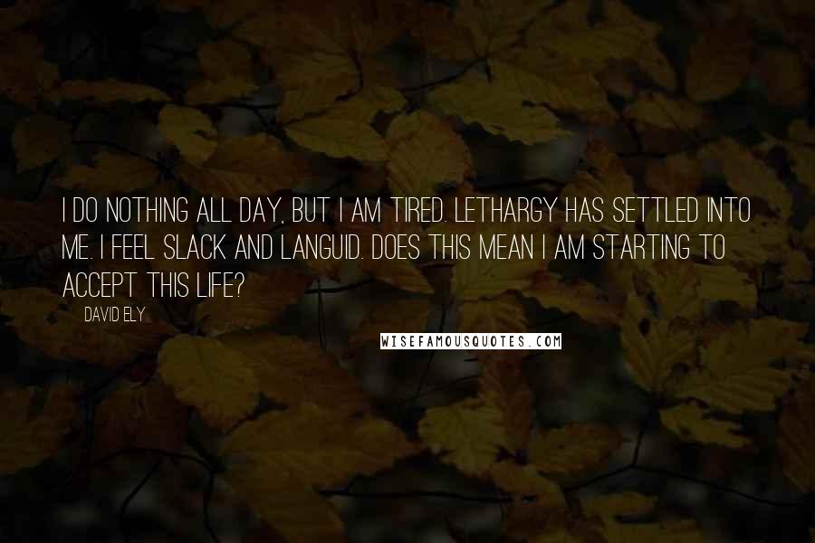 David Ely Quotes: I do nothing all day, but I am tired. Lethargy has settled into me. I feel slack and languid. Does this mean I am starting to accept this life?