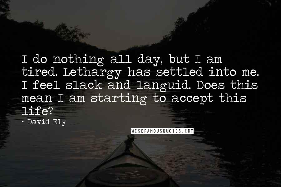 David Ely Quotes: I do nothing all day, but I am tired. Lethargy has settled into me. I feel slack and languid. Does this mean I am starting to accept this life?