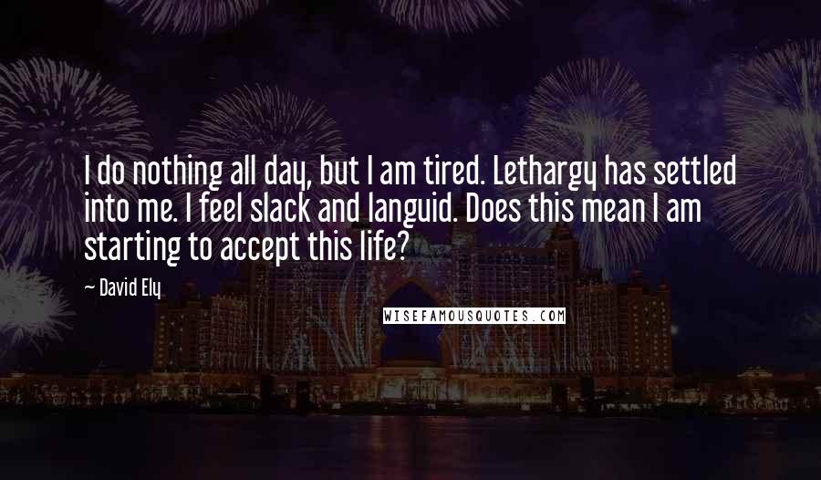 David Ely Quotes: I do nothing all day, but I am tired. Lethargy has settled into me. I feel slack and languid. Does this mean I am starting to accept this life?