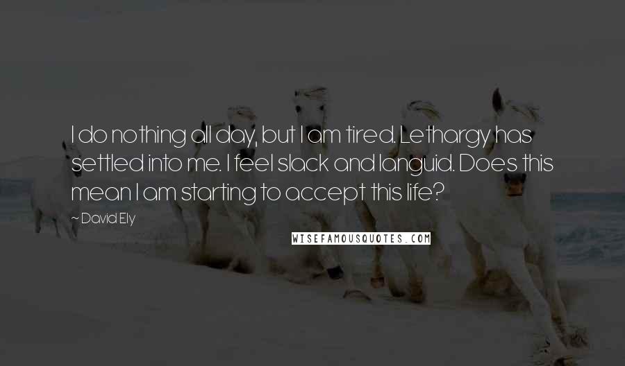 David Ely Quotes: I do nothing all day, but I am tired. Lethargy has settled into me. I feel slack and languid. Does this mean I am starting to accept this life?