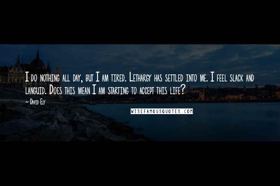 David Ely Quotes: I do nothing all day, but I am tired. Lethargy has settled into me. I feel slack and languid. Does this mean I am starting to accept this life?