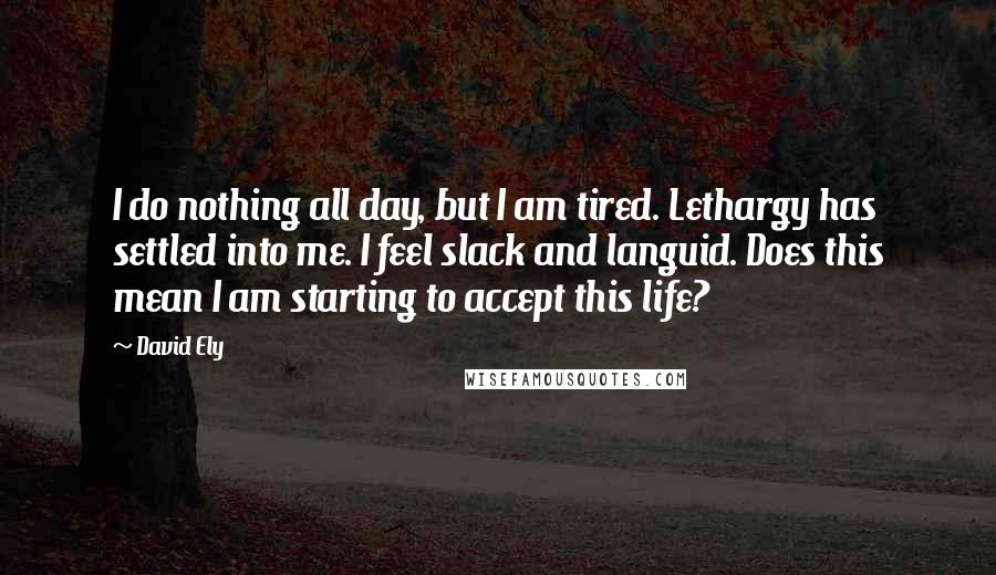 David Ely Quotes: I do nothing all day, but I am tired. Lethargy has settled into me. I feel slack and languid. Does this mean I am starting to accept this life?