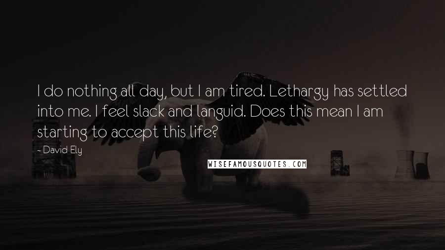 David Ely Quotes: I do nothing all day, but I am tired. Lethargy has settled into me. I feel slack and languid. Does this mean I am starting to accept this life?