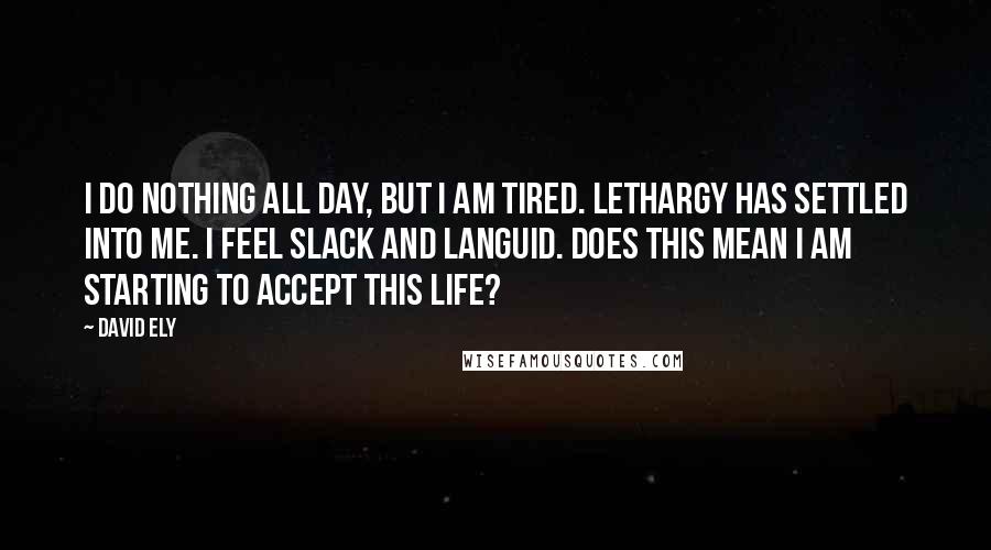 David Ely Quotes: I do nothing all day, but I am tired. Lethargy has settled into me. I feel slack and languid. Does this mean I am starting to accept this life?