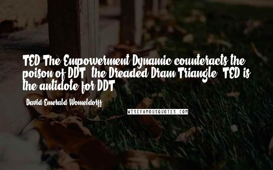 David Emerald Womeldorff Quotes: TED-The Empowerment Dynamic-counteracts the poison of DDT, the Dreaded Dram Triangle. TED is the antidote for DDT.