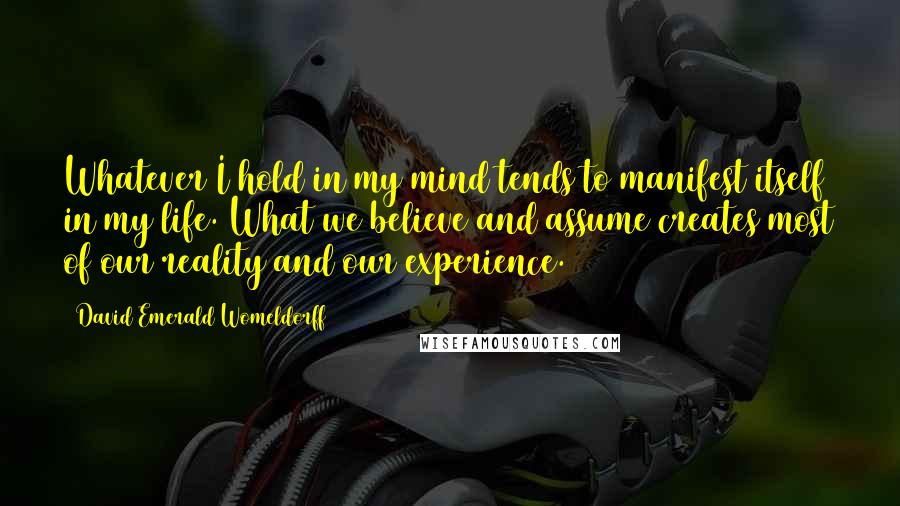 David Emerald Womeldorff Quotes: Whatever I hold in my mind tends to manifest itself in my life. What we believe and assume creates most of our reality and our experience.