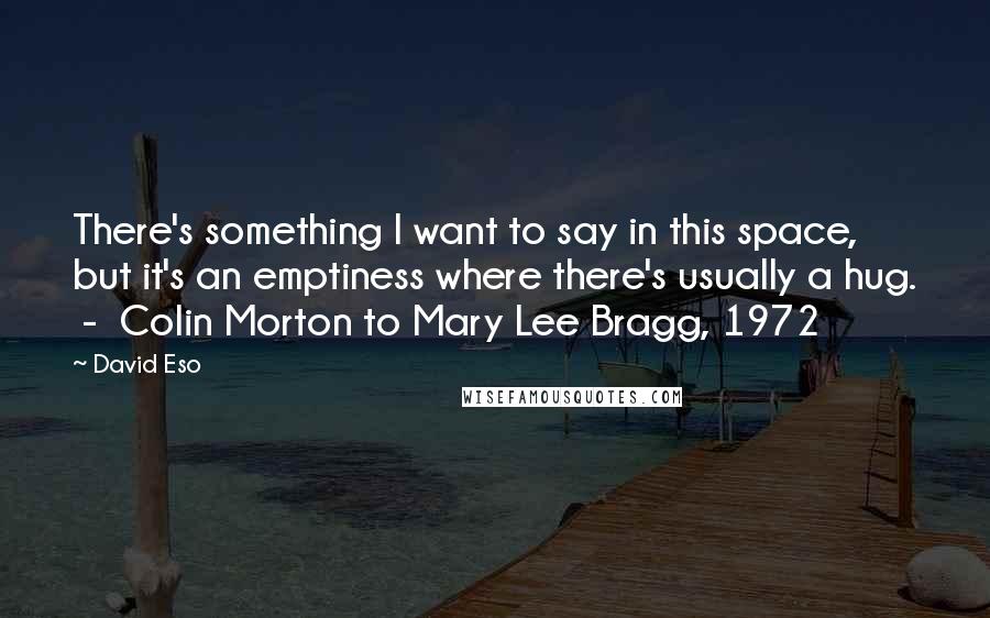 David Eso Quotes: There's something I want to say in this space, but it's an emptiness where there's usually a hug.  -  Colin Morton to Mary Lee Bragg, 1972