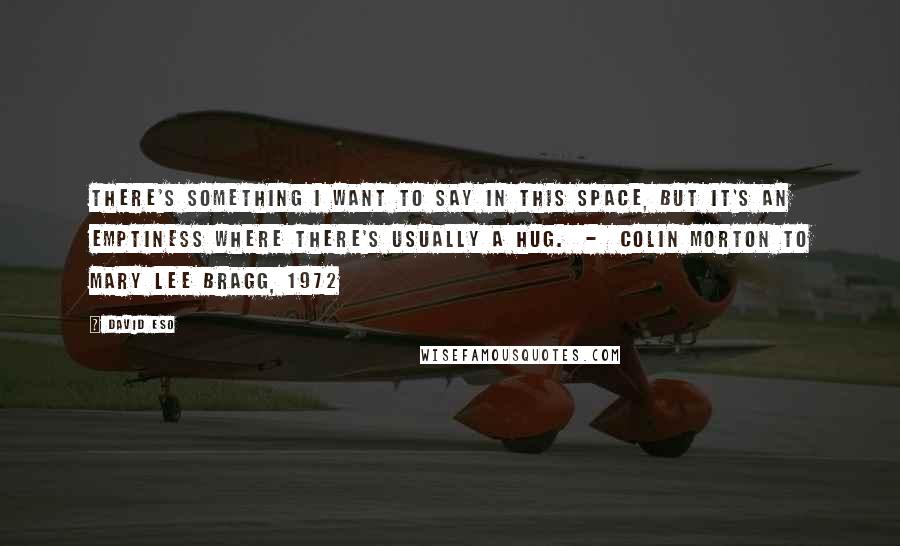 David Eso Quotes: There's something I want to say in this space, but it's an emptiness where there's usually a hug.  -  Colin Morton to Mary Lee Bragg, 1972