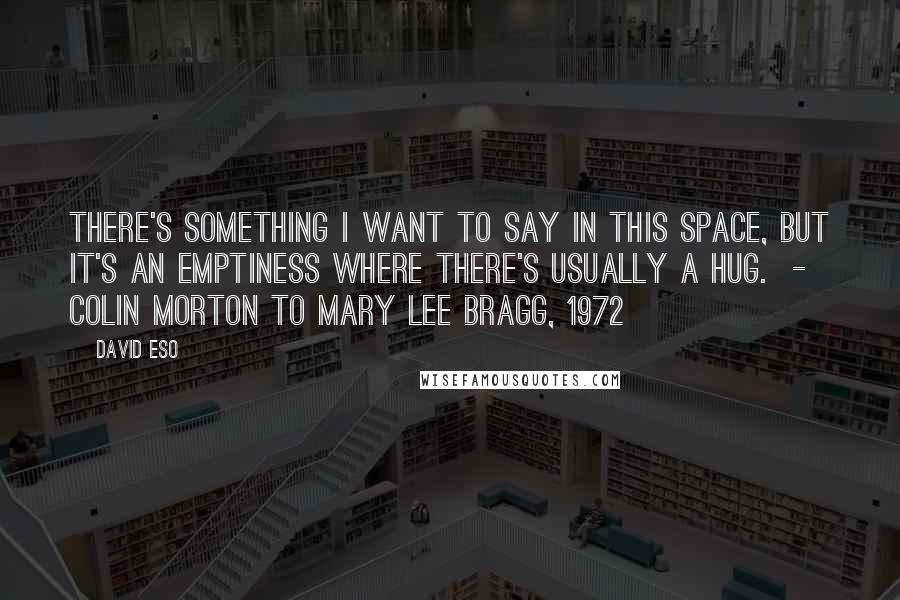 David Eso Quotes: There's something I want to say in this space, but it's an emptiness where there's usually a hug.  -  Colin Morton to Mary Lee Bragg, 1972