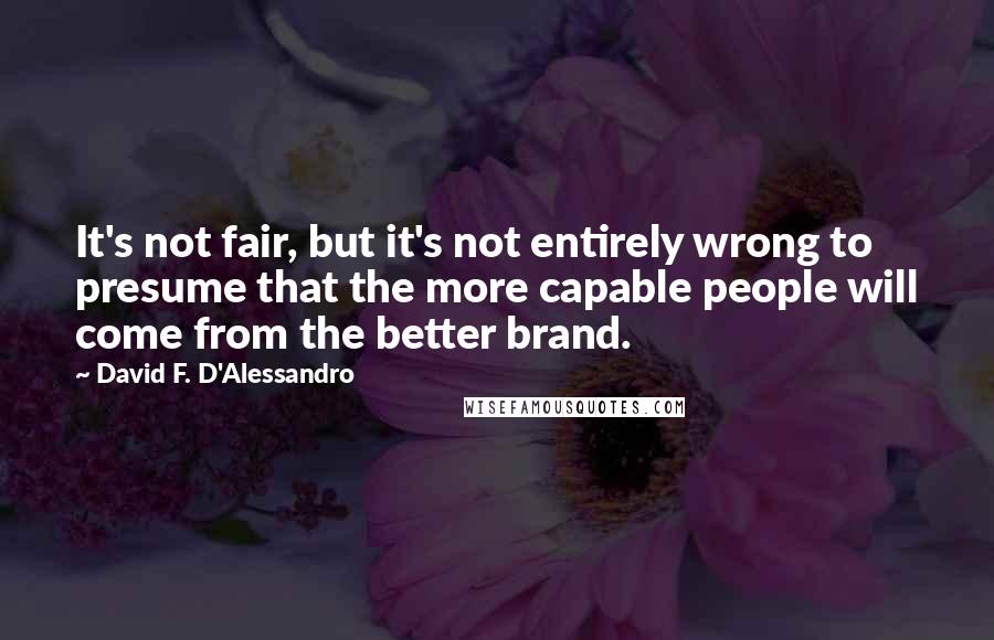 David F. D'Alessandro Quotes: It's not fair, but it's not entirely wrong to presume that the more capable people will come from the better brand.
