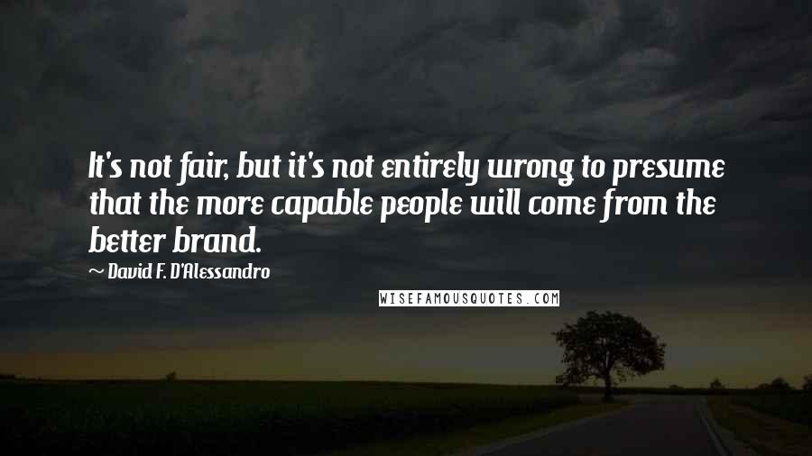 David F. D'Alessandro Quotes: It's not fair, but it's not entirely wrong to presume that the more capable people will come from the better brand.