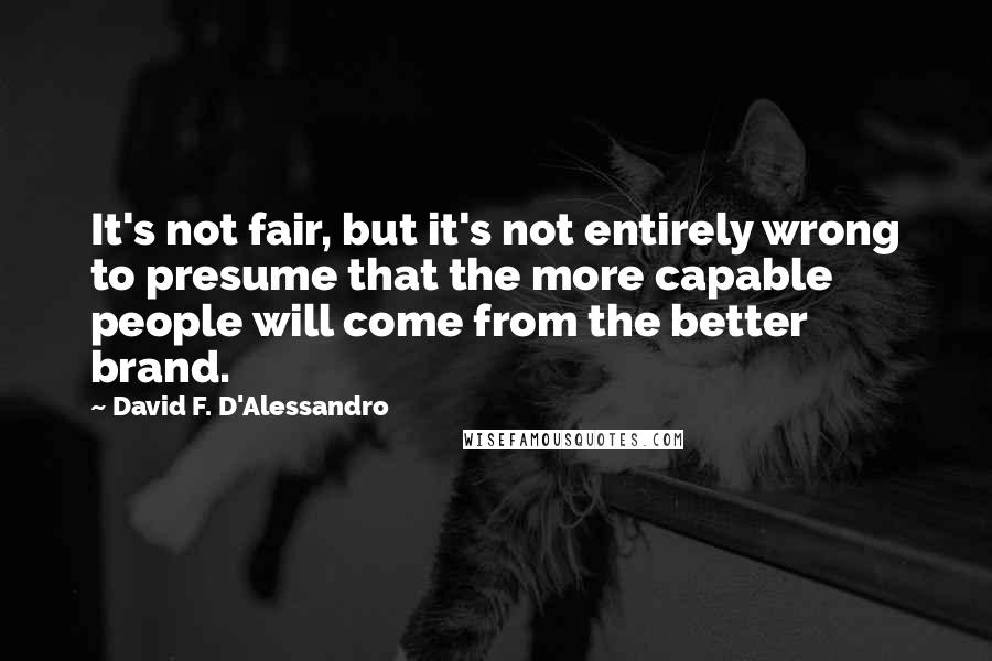 David F. D'Alessandro Quotes: It's not fair, but it's not entirely wrong to presume that the more capable people will come from the better brand.