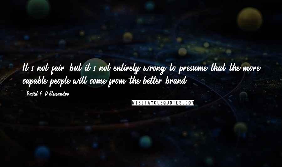 David F. D'Alessandro Quotes: It's not fair, but it's not entirely wrong to presume that the more capable people will come from the better brand.