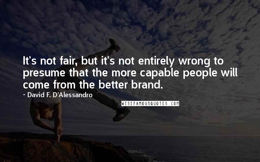 David F. D'Alessandro Quotes: It's not fair, but it's not entirely wrong to presume that the more capable people will come from the better brand.