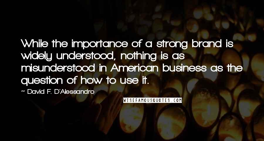 David F. D'Alessandro Quotes: While the importance of a strong brand is widely understood, nothing is as misunderstood in American business as the question of how to use it.