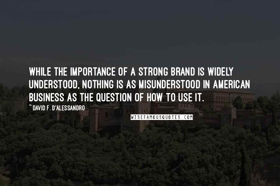 David F. D'Alessandro Quotes: While the importance of a strong brand is widely understood, nothing is as misunderstood in American business as the question of how to use it.