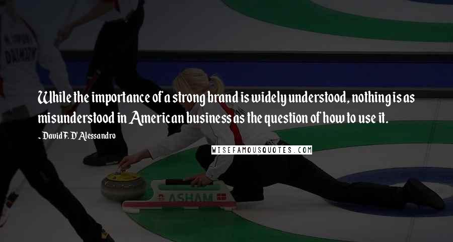 David F. D'Alessandro Quotes: While the importance of a strong brand is widely understood, nothing is as misunderstood in American business as the question of how to use it.