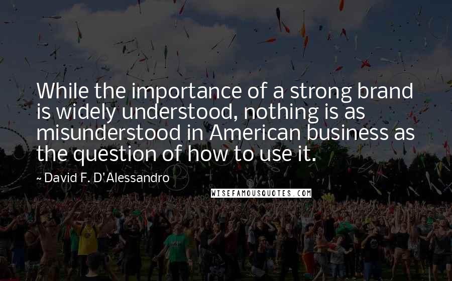 David F. D'Alessandro Quotes: While the importance of a strong brand is widely understood, nothing is as misunderstood in American business as the question of how to use it.