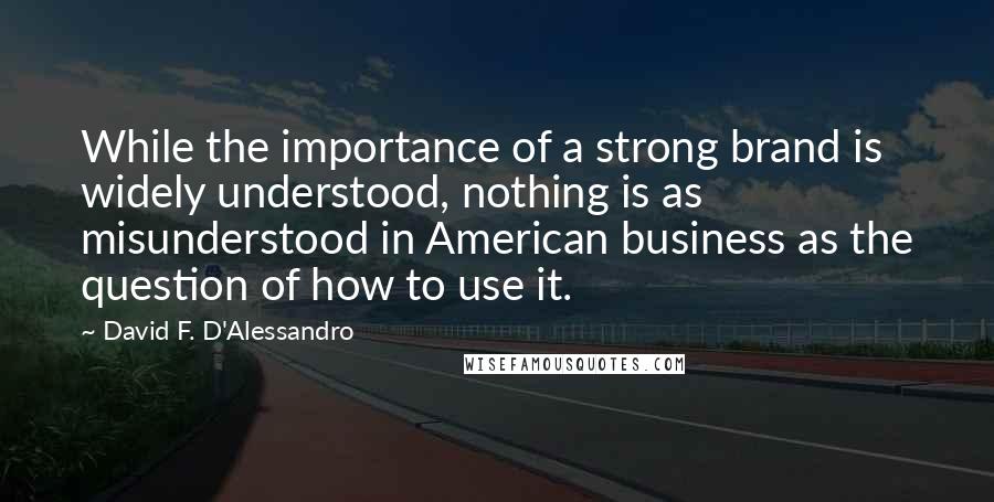 David F. D'Alessandro Quotes: While the importance of a strong brand is widely understood, nothing is as misunderstood in American business as the question of how to use it.