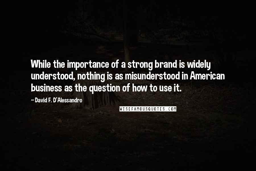 David F. D'Alessandro Quotes: While the importance of a strong brand is widely understood, nothing is as misunderstood in American business as the question of how to use it.