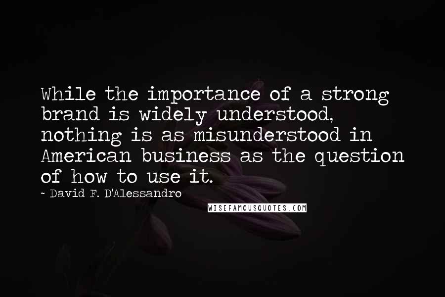 David F. D'Alessandro Quotes: While the importance of a strong brand is widely understood, nothing is as misunderstood in American business as the question of how to use it.