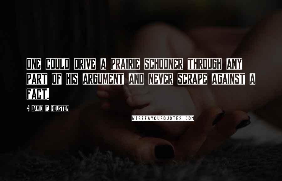 David F. Houston Quotes: One could drive a prairie schooner through any part of his argument and never scrape against a fact.