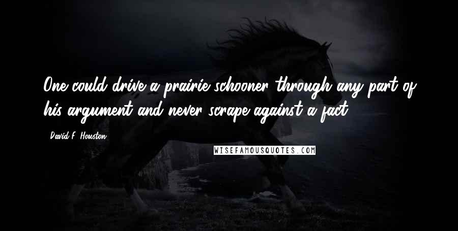 David F. Houston Quotes: One could drive a prairie schooner through any part of his argument and never scrape against a fact.