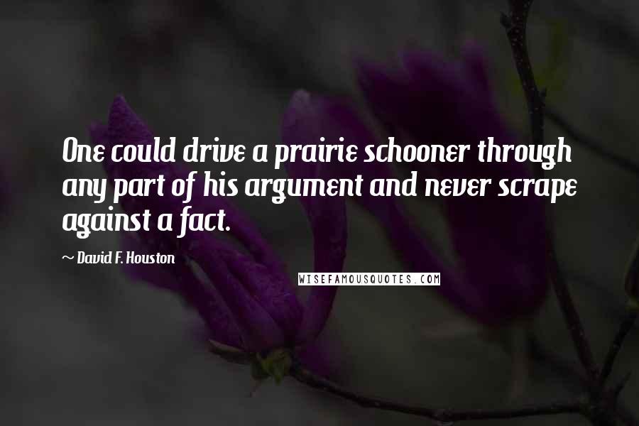 David F. Houston Quotes: One could drive a prairie schooner through any part of his argument and never scrape against a fact.