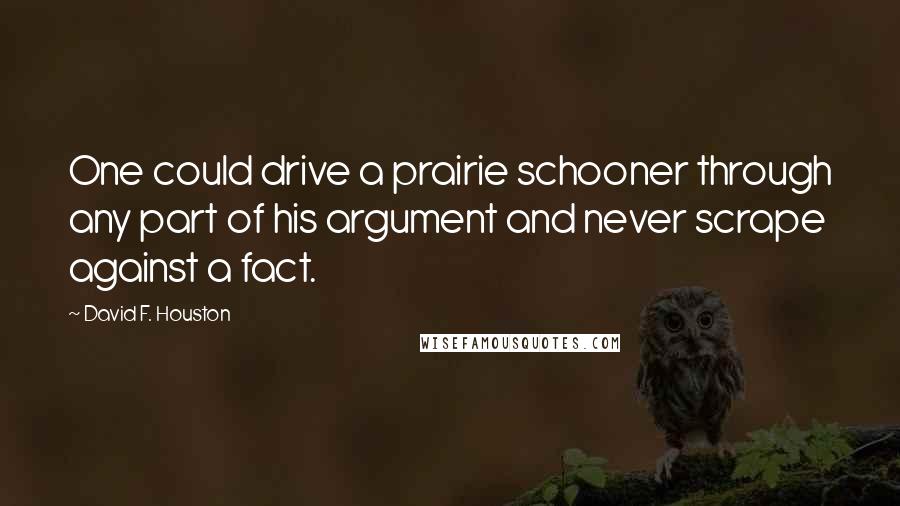 David F. Houston Quotes: One could drive a prairie schooner through any part of his argument and never scrape against a fact.