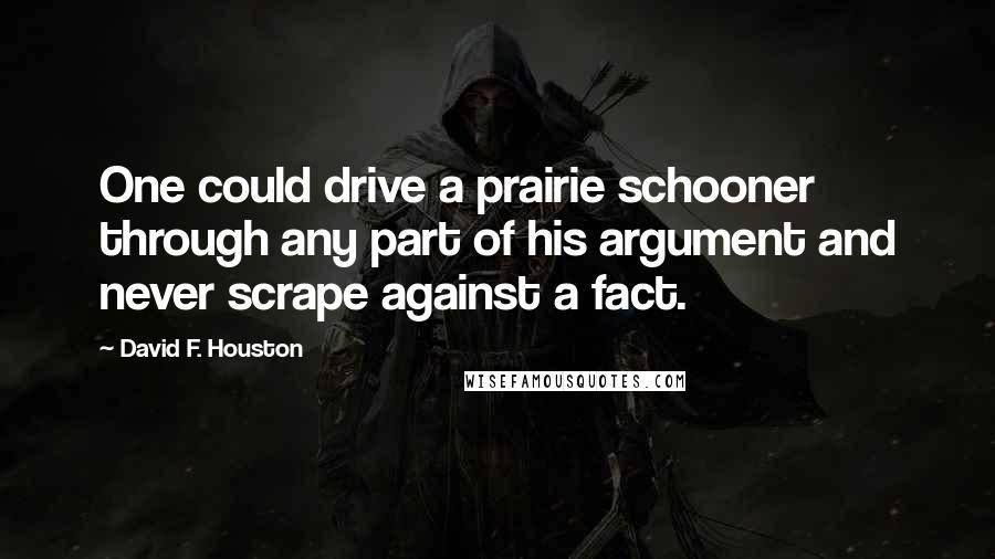 David F. Houston Quotes: One could drive a prairie schooner through any part of his argument and never scrape against a fact.