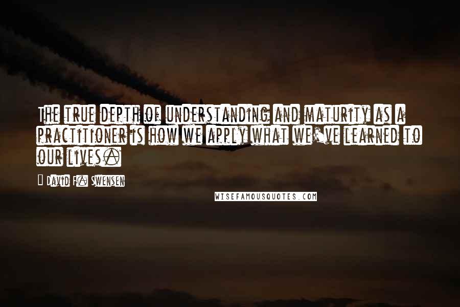 David F. Swensen Quotes: The true depth of understanding and maturity as a practitioner is how we apply what we've learned to our lives.