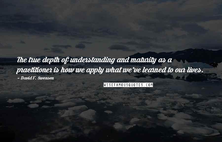 David F. Swensen Quotes: The true depth of understanding and maturity as a practitioner is how we apply what we've learned to our lives.