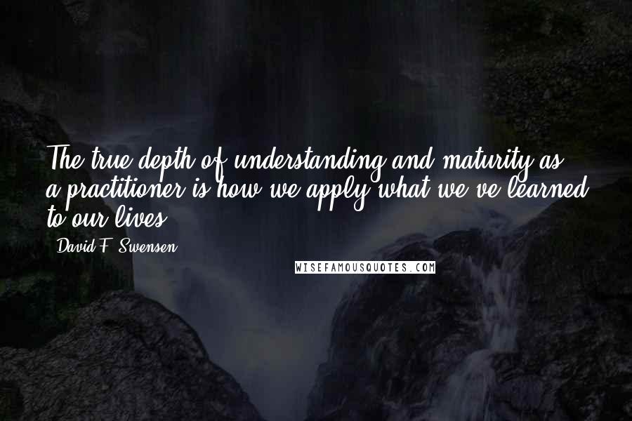 David F. Swensen Quotes: The true depth of understanding and maturity as a practitioner is how we apply what we've learned to our lives.