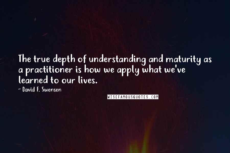David F. Swensen Quotes: The true depth of understanding and maturity as a practitioner is how we apply what we've learned to our lives.