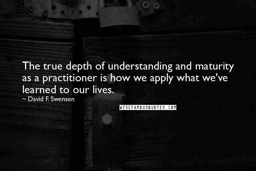 David F. Swensen Quotes: The true depth of understanding and maturity as a practitioner is how we apply what we've learned to our lives.