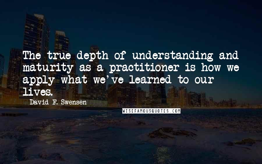 David F. Swensen Quotes: The true depth of understanding and maturity as a practitioner is how we apply what we've learned to our lives.