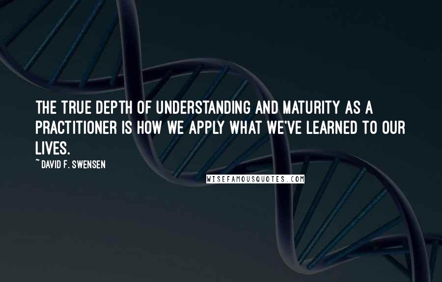 David F. Swensen Quotes: The true depth of understanding and maturity as a practitioner is how we apply what we've learned to our lives.