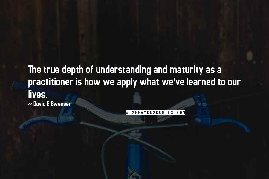 David F. Swensen Quotes: The true depth of understanding and maturity as a practitioner is how we apply what we've learned to our lives.