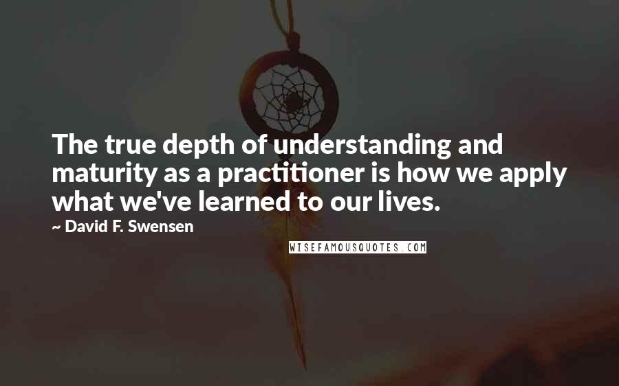 David F. Swensen Quotes: The true depth of understanding and maturity as a practitioner is how we apply what we've learned to our lives.