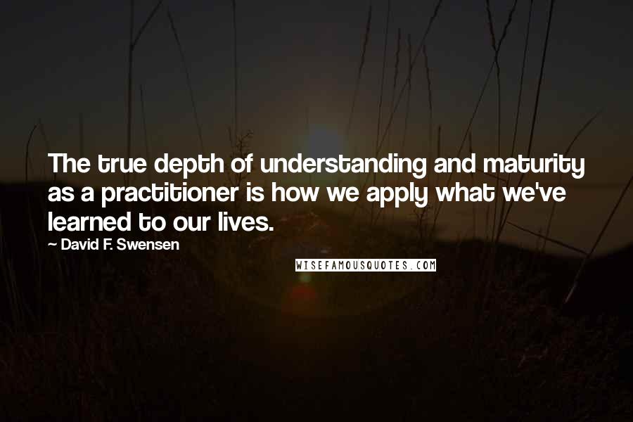 David F. Swensen Quotes: The true depth of understanding and maturity as a practitioner is how we apply what we've learned to our lives.