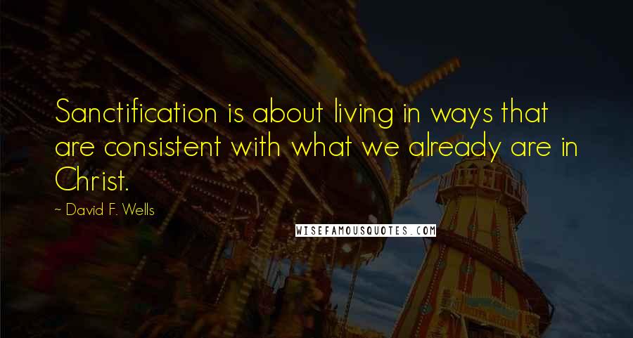 David F. Wells Quotes: Sanctification is about living in ways that are consistent with what we already are in Christ.