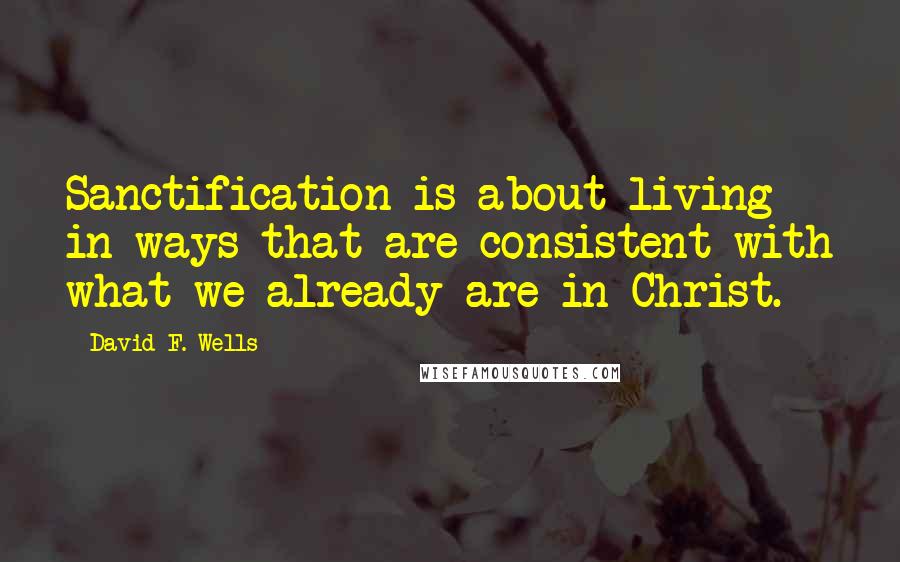 David F. Wells Quotes: Sanctification is about living in ways that are consistent with what we already are in Christ.