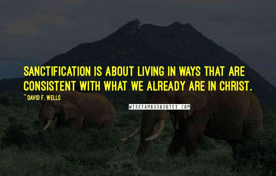 David F. Wells Quotes: Sanctification is about living in ways that are consistent with what we already are in Christ.