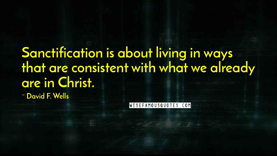 David F. Wells Quotes: Sanctification is about living in ways that are consistent with what we already are in Christ.