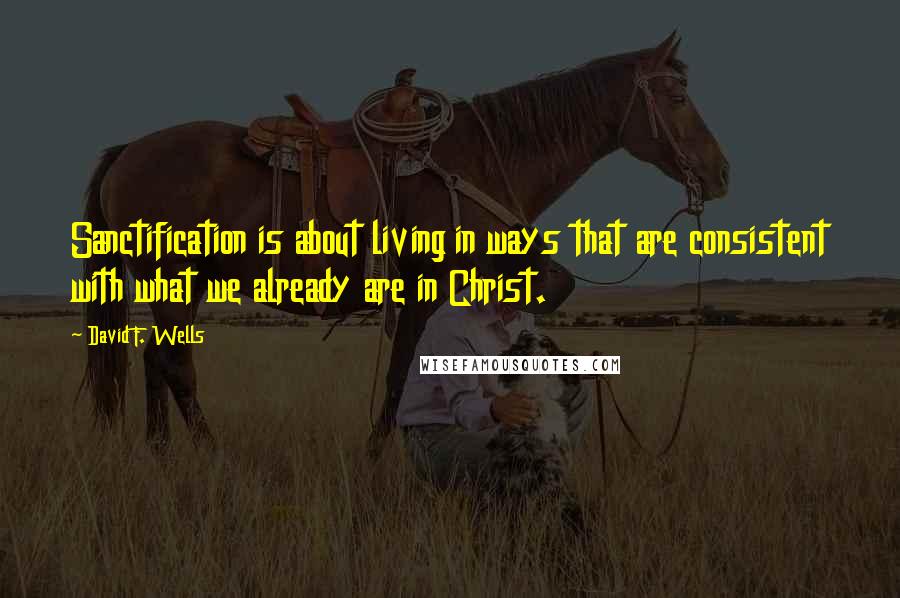 David F. Wells Quotes: Sanctification is about living in ways that are consistent with what we already are in Christ.