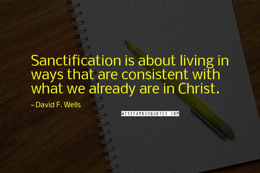 David F. Wells Quotes: Sanctification is about living in ways that are consistent with what we already are in Christ.