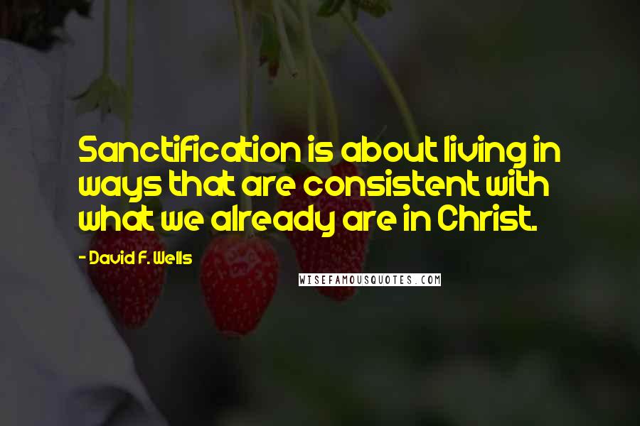 David F. Wells Quotes: Sanctification is about living in ways that are consistent with what we already are in Christ.