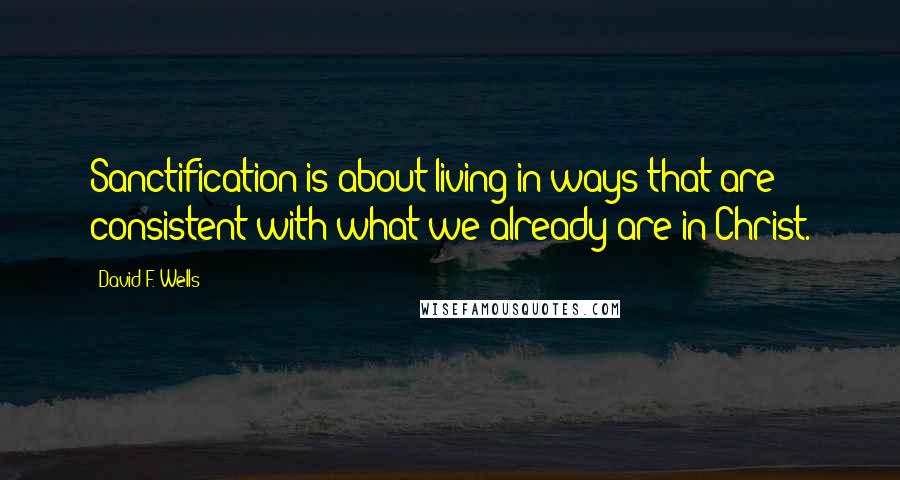 David F. Wells Quotes: Sanctification is about living in ways that are consistent with what we already are in Christ.