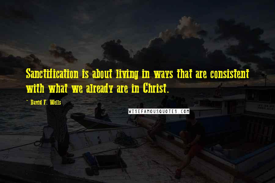 David F. Wells Quotes: Sanctification is about living in ways that are consistent with what we already are in Christ.
